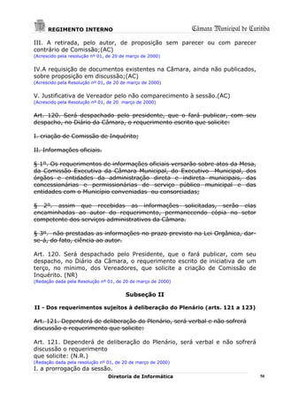 REGIMENTO INTERNO                                       Câmara Municipal de Curitiba
III. A retirada, pelo autor, de proposição sem parecer ou com parecer
contrário de Comissão;(AC)
(Acrescido pela resolução nº 01, de 20 de março de 2000)


IV.A requisição de documentos existentes na Câmara, ainda não publicados,
sobre proposição em discussão;(AC)
(Acrescido pela Resolução nº 01, de 20 de março de 2000)


V. Justificativa de Vereador pelo não comparecimento à sessão.(AC)
(Acrescido pela Resolução nº 01, de 20 março de 2000)


Art. 120. Será despachado pelo presidente, que o fará publicar, com seu
despacho, no Diário da Câmara, o requerimento escrito que solicite:

I. criação de Comissão de Inquérito;

II. Informações oficiais.

§ 1º. Os requerimentos de informações oficiais versarão sobre atos da Mesa,
da Comissão Executiva da Câmara Municipal, do Executivo Municipal, dos
órgãos e entidades da administração direta e indireta municipais, das
concessionárias e permissionárias de serviço público municipal e das
entidades com o Município conveniadas ou consorciadas;

§ 2º. assim que recebidas as informações solicitadas, serão elas
encaminhadas ao autor do requerimento, permanecendo cópia no setor
competente dos serviços administrativos da Câmara.

§ 3º. não prestadas as informações no prazo previsto na Lei Orgânica, dar-
se-á, do fato, ciência ao autor.

Art. 120. Será despachado pelo Presidente, que o fará publicar, com seu
despacho, no Diário da Câmara, o requerimento escrito de iniciativa de um
terço, no mínimo, dos Vereadores, que solicite a criação de Comissão de
Inquérito. (NR)
(Redação dada pela Resolução nº 01, de 20 de março de 2000)


                                        Subseção II

II - Dos requerimentos sujeitos à deliberação do Plenário (arts. 121 a 123)

Art. 121. Dependerá de deliberação do Plenário, será verbal e não sofrerá
discussão o requerimento que solicite:

Art. 121. Dependerá de deliberação do Plenário, será verbal e não sofrerá
discussão o requerimento
que solicite: (N.R.)
(Redação dada pela resolução nº 01, de 20 de março de 2000)
I. a prorrogação da sessão.
                                Diretoria de Informática                              50
 