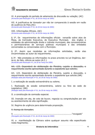 REGIMENTO INTERNO                                                Câmara Municipal de Curitiba

VI. A prorrogação do período de adiamento de discussão ou votação; (AC)
(Acrescido pela Resolução nº 01, de 20 de março de 2000)

VII. A justificativa de Vereador por não ter comparecido à sessão em razão
de ausência do País;(AC)
(Acrescido pela Resolução nº 01, de 20 de março de 2000)

VIII. Informações Oficiais. (AC)
(Acrescido pela Resolução nº 01, de 20 de março de 2000)


§ 1º. Os requerimentos de informações oficiais versarão sobre atos da
Mesa, da Comissão Executiva, do Executivo Municipal,          dos órgãos e
entidades da administração direta e indireta municipais, das concessionárias
e permissionárias de serviços públicos municipais e das entidades
conveniadas ou consorciadas com o Município.

§ 2º. Assim que recebidas as informações                            solicitadas,     serão     elas
encaminhadas ao autor do requerimento.

§ 3º. Não prestadas as informações no prazo previsto na Lei Orgânica, dar-
se-á, do fato, ciência ao autor.(A.C.)
(Acrescido pela Resolução nº1, de 20 de março de 2000)

Art. 123. Dependerá de deliberação do Plenário, sujeito a discussão, o
requerimento escrito apresentado durante o expediente que solicite;

Art. 123. Dependerá de deliberação do Plenário, sujeito a discussão, o
requerimento escrito apresentado durante o expediente que solicite:(NR)
(Redação dada pela Resolução nº 01, de 20 de março de 2000)

I. a realização de sessão extraordinária ou solene;

I. Realização de sessão extraordinária, solene ou fora da sede do
Legislativo; (NR)
(Redação dada pela Resolução nº 01, de 20 de março de 2000)

II. a constituição de comissão especial.

III. Inserção em ata, de voto de louvor, regozijo ou congratulações por ato
ou acontecimento de alta significação.

IV. Regime de urgência para determinada proposição.

V. licença de Vereador;

V. ..................................................................................."revogado"
(Revogado pela Resolução nº 01, de 20 de março de 2000)


VI. a manifestação da Câmara sobre qualquer assunto não especificado
neste Regimento;
                                 Diretoria de Informática                                             52
 