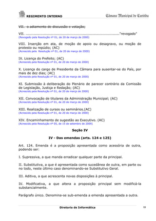 REGIMENTO INTERNO                                                Câmara Municipal de Curitiba

VII. o adiamento de discussão e votação;

VII. .................................................................................."revogado"
(Revogado pela Resolução nº 01, de 20 de março de 2000)

VIII. Inserção em ata, de moção de apoio ou desagravo, ou moção de
protesto ou repúdio; (AC)
(Acrescido pela Resolução nº 01, de 20 de março de 2000)


IX. Licença do Prefeito; (AC)
(Acrescido pela Resolução nº 01, de 20 de março de 2000)


X. Licença do cargo de Presidente da Câmara para ausentar-se do País, por
mais de dez dias; (AC)
(Acrescido pela Resolução nº 01, de 20 de março de 2000)


XI. Submissão à deliberação do Plenário de parecer contrário da Comissão
de Legislação, Justiça e Redação; (AC)
(Acrescido pela Resolução nº 01, de 20 de março de 2000)


XII. Convocação de titulares da Administração Municipal; (AC)
(Acrescido pela Resolução nº 01, de 20 de março de 2000)


XIII. Realização de cursos ou seminários.(AC)
(Acrescido pela Resolução nº 01, de 20 de março de 2000)


XIV. Encaminhamento de sugestão ao Executivo. (AC)
(Acrescido pela Resolução nº 05, de 15 de setembro de 2009)

                                           Seção IV

                        IV - Das emendas (arts. 124 e 125)

Art. 124. Emenda é a proposição apresentada como acessória de outra,
podendo ser:

I. Supressiva, a que manda erradicar qualquer parte da principal.

II. Substitutiva, a que é apresentada como sucedânea de outra, em parte ou
no todo, neste último caso denominando-se Substitutivo Geral.

III. Aditiva, a que acrescenta novas disposições à principal.

IV. Modificativa, a que altera a proposição principal sem modificá-la
substancialmente.

Parágrafo único. Denomina-se sub-emenda a emenda apresentada a outra.


                                 Diretoria de Informática                                           53
 