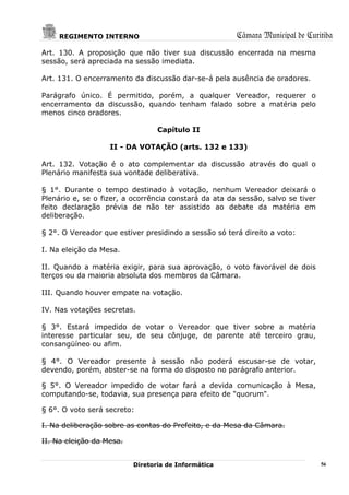 REGIMENTO INTERNO                                 Câmara Municipal de Curitiba
Art. 130. A proposição que não tiver sua discussão encerrada na mesma
sessão, será apreciada na sessão imediata.

Art. 131. O encerramento da discussão dar-se-á pela ausência de oradores.

Parágrafo único. É permitido, porém, a qualquer Vereador, requerer o
encerramento da discussão, quando tenham falado sobre a matéria pelo
menos cinco oradores.

                                 Capítulo II

                   II - DA VOTAÇÃO (arts. 132 e 133)

Art. 132. Votação é o ato complementar da discussão através do qual o
Plenário manifesta sua vontade deliberativa.

§ 1°. Durante o tempo destinado à votação, nenhum Vereador deixará o
Plenário e, se o fizer, a ocorrência constará da ata da sessão, salvo se tiver
feito declaração prévia de não ter assistido ao debate da matéria em
deliberação.

§ 2°. O Vereador que estiver presidindo a sessão só terá direito a voto:

I. Na eleição da Mesa.

II. Quando a matéria exigir, para sua aprovação, o voto favorável de dois
terços ou da maioria absoluta dos membros da Câmara.

III. Quando houver empate na votação.

IV. Nas votações secretas.

§ 3°. Estará impedido de votar o Vereador que tiver sobre a matéria
interesse particular seu, de seu cônjuge, de parente até terceiro grau,
consangüíneo ou afim.

§ 4°. O Vereador presente à sessão não poderá escusar-se de votar,
devendo, porém, abster-se na forma do disposto no parágrafo anterior.

§ 5°. O Vereador impedido de votar fará a devida comunicação à Mesa,
computando-se, todavia, sua presença para efeito de "quorum".

§ 6°. O voto será secreto:

I. Na deliberação sobre as contas do Prefeito, e da Mesa da Câmara.

II. Na eleição da Mesa.


                          Diretoria de Informática                               56
 