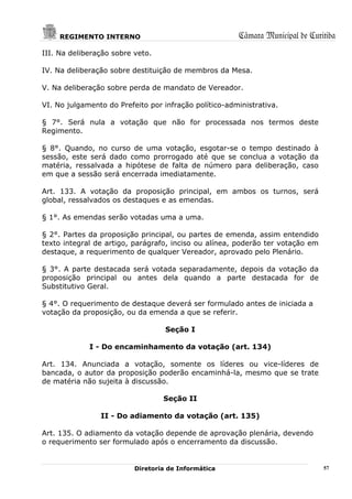 REGIMENTO INTERNO                                 Câmara Municipal de Curitiba
III. Na deliberação sobre veto.

IV. Na deliberação sobre destituição de membros da Mesa.

V. Na deliberação sobre perda de mandato de Vereador.

VI. No julgamento do Prefeito por infração político-administrativa.

§ 7°. Será nula a votação que não for processada nos termos deste
Regimento.

§ 8°. Quando, no curso de uma votação, esgotar-se o tempo destinado à
sessão, este será dado como prorrogado até que se conclua a votação da
matéria, ressalvada a hipótese de falta de número para deliberação, caso
em que a sessão será encerrada imediatamente.

Art. 133. A votação da proposição principal, em ambos os turnos, será
global, ressalvados os destaques e as emendas.

§ 1°. As emendas serão votadas uma a uma.

§ 2°. Partes da proposição principal, ou partes de emenda, assim entendido
texto integral de artigo, parágrafo, inciso ou alínea, poderão ter votação em
destaque, a requerimento de qualquer Vereador, aprovado pelo Plenário.

§ 3°. A parte destacada será votada separadamente, depois da votação da
proposição principal ou antes dela quando a parte destacada for de
Substitutivo Geral.

§ 4°. O requerimento de destaque deverá ser formulado antes de iniciada a
votação da proposição, ou da emenda a que se referir.

                                   Seção I

             I - Do encaminhamento da votação (art. 134)

Art. 134. Anunciada a votação, somente os líderes ou vice-líderes de
bancada, o autor da proposição poderão encaminhá-la, mesmo que se trate
de matéria não sujeita à discussão.

                                  Seção II

                II - Do adiamento da votação (art. 135)

Art. 135. O adiamento da votação depende de aprovação plenária, devendo
o requerimento ser formulado após o encerramento da discussão.


                          Diretoria de Informática                              57
 