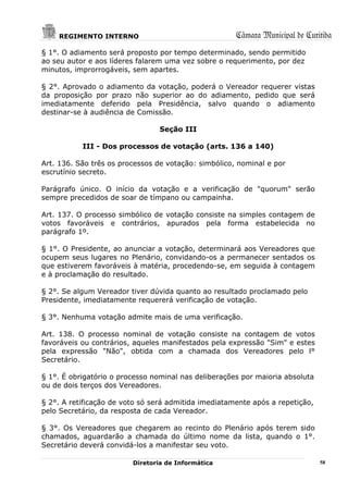 REGIMENTO INTERNO                                 Câmara Municipal de Curitiba
§ 1°. O adiamento será proposto por tempo determinado, sendo permitido
ao seu autor e aos líderes falarem uma vez sobre o requerimento, por dez
minutos, improrrogáveis, sem apartes.

§ 2°. Aprovado o adiamento da votação, poderá o Vereador requerer vistas
da proposição por prazo não superior ao do adiamento, pedido que será
imediatamente deferido pela Presidência, salvo quando o adiamento
destinar-se à audiência de Comissão.

                                 Seção III

           III - Dos processos de votação (arts. 136 a 140)

Art. 136. São três os processos de votação: simbólico, nominal e por
escrutínio secreto.

Parágrafo único. O início da votação e a verificação de "quorum" serão
sempre precedidos de soar de tímpano ou campainha.

Art. 137. O processo simbólico de votação consiste na simples contagem de
votos favoráveis e contrários, apurados pela forma estabelecida no
parágrafo 1º.

§ 1°. O Presidente, ao anunciar a votação, determinará aos Vereadores que
ocupem seus lugares no Plenário, convidando-os a permanecer sentados os
que estiverem favoráveis à matéria, procedendo-se, em seguida à contagem
e à proclamação do resultado.

§ 2°. Se algum Vereador tiver dúvida quanto ao resultado proclamado pelo
Presidente, imediatamente requererá verificação de votação.

§ 3°. Nenhuma votação admite mais de uma verificação.

Art. 138. O processo nominal de votação consiste na contagem de votos
favoráveis ou contrários, aqueles manifestados pela expressão "Sim" e estes
pela expressão "Não", obtida com a chamada dos Vereadores pelo l°
Secretário.

§ 1°. É obrigatório o processo nominal nas deliberações por maioria absoluta
ou de dois terços dos Vereadores.

§ 2°. A retificação de voto só será admitida imediatamente após a repetição,
pelo Secretário, da resposta de cada Vereador.

§ 3°. Os Vereadores que chegarem ao recinto do Plenário após terem sido
chamados, aguardarão a chamada do último nome da lista, quando o 1°.
Secretário deverá convidá-los a manifestar seu voto.

                         Diretoria de Informática                              58
 