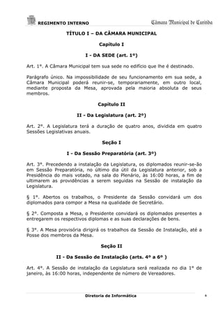REGIMENTO INTERNO                                 Câmara Municipal de Curitiba
                 TÍTULO I – DA CÂMARA MUNICIPAL

                               Capítulo I

                         I - DA SEDE (art. 1º)

Art. 1°. A Câmara Municipal tem sua sede no edifício que lhe é destinado.

Parágrafo único. Na impossibilidade de seu funcionamento em sua sede, a
Câmara Municipal poderá reunir-se, temporariamente, em outro local,
mediante proposta da Mesa, aprovada pela maioria absoluta de seus
membros.

                               Capítulo II

                     II - Da Legislatura (art. 2º)

Art. 2°. A Legislatura terá a duração de quatro anos, dividida em quatro
Sessões Legislativas anuais.

                                Seção I

                 I - Da Sessão Preparatória (art. 3º)

Art. 3°. Precedendo a instalação da Legislatura, os diplomados reunir-se-ão
em Sessão Preparatória, no último dia útil da Legislatura anterior, sob a
Presidência do mais votado, na sala do Plenário, às 16:00 horas, a fim de
ultimarem as providências a serem seguidas na Sessão de instalação da
Legislatura.

§ 1°. Abertos os trabalhos, o Presidente da Sessão convidará um dos
diplomados para compor a Mesa na qualidade de Secretário.

§ 2°. Composta a Mesa, o Presidente convidará os diplomados presentes a
entregarem os respectivos diplomas e as suas declarações de bens.

§ 3°. A Mesa provisória dirigirá os trabalhos da Sessão de Instalação, até a
Posse dos membros da Mesa.

                                Seção II

            II - Da Sessão de Instalação (arts. 4º a 6º )

Art. 4°. A Sessão de instalação da Legislatura será realizada no dia 1° de
janeiro, às 16:00 horas, independente de número de Vereadores.



                         Diretoria de Informática                              6
 