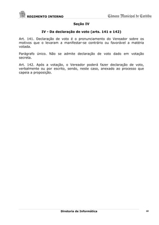 REGIMENTO INTERNO                             Câmara Municipal de Curitiba
                               Seção IV

            IV - Da declaração de voto (arts. 141 e 142)

Art. 141. Declaração de voto é o pronunciamento do Vereador sobre os
motivos que o levaram a manifestar-se contrário ou favorável a matéria
votada.

Parágrafo único. Não se admite declaração de voto dado em votação
secreta.

Art. 142. Após a votação, o Vereador poderá fazer declaração de voto,
verbalmente ou por escrito, sendo, neste caso, anexado ao processo que
capeia a proposição.




                       Diretoria de Informática                           60
 