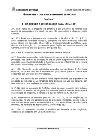 REGIMENTO INTERNO                                 Câmara Municipal de Curitiba
           TÍTULO VIII – DOS PROCEDIMENTOS ESPECIAIS

                                Capítulo I

          I - DA EMENDA À LEI ORGÂNICA (arts. 152 a 156)

Art. 152. Aplica-se à proposta de Emenda à Lei Orgânica as normas que
regem as proposições em geral, no que não contrariem o disposto neste
capítulo.

Art. 153. Publicada a proposta nos termos da Lei Orgânica (Art. 51, § 2° ),
será constituída comissão especial, composta de nove membros indicados
pelos líderes de bancada, observada a proporcionalidade partidária, que,
depois da instrução do processado pelo órgão de assessoramento da
Câmara, sobre ela exarará parecer, em quinze dias.

§ l°. Cabe à comissão a escolha de seu Presidente e Relator.

§ 2°. Incumbe à comissão, preliminarmente, o exame da admissibilidade da
proposta, nos termos do disposto no art.54 deste Regimento; concluindo a
comissão pela inadmissibilidade e havendo recurso, interrompe-se o prazo
do "caput" deste artigo, até decisão final.

Art. 154. Somente serão admitidas emendas apresentadas à Comissão
especial, no prazo que lhe é estabelecido para emitir parecer, desde que
subscritas por um terço dos Vereadores.

Art. 155. Na discussão em primeiro turno, representante dos signatários da
proposta de Emenda à Lei Orgânica terá primazia no uso da palavra, por
trinta minutos, prorrogáveis por mais quinze.

§ 1°. No caso de proposta do Prefeito, usará da palavra quem este indicar,
até o início da sessão; se ninguém for indicado, poderá usar da palavra para
sustentação da proposta, o Vereador a que se refere o art. 22, § 5°.

§ 2°. Tratando-se de emenda popular (Art. 51, III, da Lei Orgânica), os
signatários, no ato de apresentação da proposta, indicarão, desde logo, o
seu representante para a sustentação oral, com legitimidade, também, para
recorrer, na hipótese do disposto do § 2° do artigo 153.

Art. 156. O referendo popular à matéria de Emenda à Lei Orgânica,
obedecerá ao disposto em Lei Complementar.




                         Diretoria de Informática                              63
 