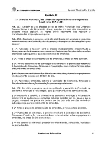 REGIMENTO INTERNO                                 Câmara Municipal de Curitiba
                                Capítulo II

  II - Do Plano Plurianual, das Diretrizes Orçamentárias e do Orçamento
                          Anual (arts. 157 e 158)

Art. 157. Aplicam-se aos projetos de lei do Plano Plurianual, das Diretrizes
Orçamentarias e do Orçamento Anual, naquilo em que não contrariem o
disposto neste capítulo, as regras deste Regimento que regulam a
tramitação das proposições em geral.

Art. 158. Recebido o projeto, será ele distribuído em avulsos e remetido
imediatamente à Comissão de Economia, Finanças e Fiscalização, para
parecer.

§ 1°. Publicado o Parecer, será o projeto imediatamente encaminhado à
Mesa, que o fará constar na pauta da Ordem do Dia das três sessões
ordinárias subseqüentes, para recebimento de emendas.

§ 2°. Findo o prazo de apresentação de emendas, a Mesa as fará publicar.

§ 3°. No dia seguinte ao da publicação das emendas, o processado retomará
à Comissão de Economia, Finanças e Fiscalização, que emitirá Parecer sobre
elas, no prazo de cinco dias.

§ 4°. O parecer emitido será publicado em dois dias, devendo o projeto ser
imediatamente incluído em Ordem do Dia.

§ 5°. Aprovadas emendas, caberá à Comissão de Economia, Finanças e
Fiscalização a elaboração da redação para o segundo turno.

Art. 158. Recebido o projeto, será ele publicado e remetido à Comissão de
Economia, Finanças e Fiscalização, para parecer prévio de admissibilidade.

§ 1º Publicado o parecer, a Comissão de Economia, Finanças e Fiscalização,
promoverá as audiências e consultas públicas exigidas em lei, após o que o
projeto constará na pauta da Ordem do Dia por três sessões ordinárias
subseqüentes, para recebimento de emendas.

§ 2º Findo o prazo de apresentação de emendas, a Mesa as fará publicar.

§ 3º Publicadas as emendas, o projeto retomará à Comissão de Economia,
Finanças e Fiscalização, que emitirá Parecer terminativo sobre o projeto e as
emendas, no prazo de até quinze dias.

§ 4º No parecer as emendas poderão ser inadmitidas, aprovadas, rejeitadas
ou prejudicadas.



                         Diretoria de Informática                               64
 