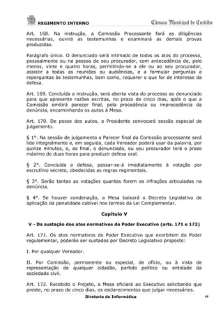 REGIMENTO INTERNO                                  Câmara Municipal de Curitiba
Art. 168. Na instrução, a Comissão Processante fará as diligências
necessárias, ouvirá as testemunhas e examinará as demais provas
produzidas.

Parágrafo único. O denunciado será intimado de todos os atos do processo,
pessoalmente ou na pessoa de seu procurador, com antecedência de, pelo
menos, vinte e quatro horas, permitindo-se a ele ou ao seu procurador,
assistir a todas as reuniões ou audiências, e a formular perguntas e
reperguntas às testemunhas, bem como, requerer o que for de interesse da
defesa.

Art. 169. Concluída a instrução, será aberta vista do processo ao denunciado
para que apresente razões escritas, no prazo de cinco dias, após o que a
Comissão emitirá parecer final, pela procedência ou improcedência da
denúncia, encaminhando os autos à Mesa.

Art. 170. De posse dos autos, o Presidente convocará sessão especial de
julgamento.

§ 1°. Na sessão de julgamento o Parecer final da Comissão processante será
lido integralmente e, em seguida, cada Vereador poderá usar da palavra, por
quinze minutos, e, ao final, o denunciado, ou seu procurador terá o prazo
máximo de duas horas para produzir defesa oral.

§ 2°. Concluída a defesa, passar-se-á imediatamente à votação por
escrutínio secreto, obedecidas as regras regimentais.

§ 3°. Serão tantas as votações quantas forem as infrações articuladas na
denúncia.

§ 4°. Se houver condenação, a Mesa baixará o Decreto Legislativo de
aplicação da penalidade cabível nos termos da Lei Complementar.

                                   Capítulo V

V - Da sustação dos atos normativos do Poder Executivo (arts. 171 e 172)

Art. 171. Os atos normativos do Poder Executivo que exorbitem do Poder
regulamentar, poderão ser sustados por Decreto Legislativo proposto:

I. Por qualquer Vereador.

II. Por Comissão, permanente ou especial, de ofício, ou à vista de
representação de qualquer cidadão, partido político ou entidade da
sociedade civil.

Art. 172. Recebido o Projeto, a Mesa oficíará ao Executivo solicitando que
preste, no prazo de cinco dias, os esclarecimentos que julgar necessários.
                            Diretoria de Informática                           68
 