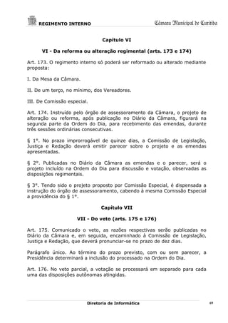 REGIMENTO INTERNO                               Câmara Municipal de Curitiba

                               Capítulo VI

      VI - Da reforma ou alteração regimental (arts. 173 e 174)

Art. 173. O regimento interno só poderá ser reformado ou alterado mediante
proposta:

I. Da Mesa da Câmara.

II. De um terço, no mínimo, dos Vereadores.

III. De Comissão especial.

Art. 174. Instruído pelo órgão de assessoramento da Câmara, o projeto de
alteração ou reforma, após publicação no Diário da Câmara, figurará na
segunda parte da Ordem do Dia, para recebimento das emendas, durante
três sessões ordinárias consecutivas.

§ 1°. No prazo improrrogável de quinze dias, a Comissão de Legislação,
Justiça e Redação deverá emitir parecer sobre o projeto e as emendas
apresentadas.

§ 2°. Publicadas no Diário da Câmara as emendas e o parecer, será o
projeto incluído na Ordem do Dia para discussão e votação, observadas as
disposições regimentais.

§ 3°. Tendo sido o projeto proposto por Comissão Especial, é dispensada a
instrução do órgão de assessoramento, cabendo à mesma Comissão Especial
a providência do § 1°.

                               Capítulo VII

                     VII - Do veto (arts. 175 e 176)

Art. 175. Comunicado o veto, as razões respectivas serão publicadas no
Diário da Câmara e, em seguida, encaminhado à Comissão de Legislação,
Justiça e Redação, que deverá pronunciar-se no prazo de dez dias.

Parágrafo único. Ao término do prazo previsto, com ou sem parecer, a
Presidência determinará a inclusão do processado na Ordem do Dia.

Art. 176. No veto parcial, a votação se processará em separado para cada
uma das disposições autônomas atingidas.




                         Diretoria de Informática                            69
 