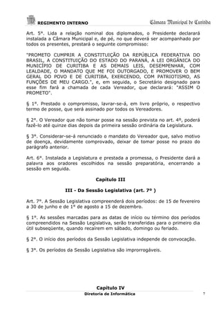 REGIMENTO INTERNO                                 Câmara Municipal de Curitiba
Art. 5°. Lida a relação nominal dos diplomados, o Presidente declarará
instalada a Câmara Municipal e, de pé, no que deverá ser acompanhado por
todos os presentes, prestará o seguinte compromisso:

"PROMETO CUMPRIR A CONSTITUIÇÃO DA REPÚBLICA FEDERATIVA DO
BRASIL, A CONSTITUIÇÃO DO ESTADO DO PARANÁ, A LEI ORGÂNICA DO
MUNICÍPIO DE CURITIBA E AS DEMAIS LEIS, DESEMPENHAR, COM
LEALDADE, O MANDATO QUE ME FOI OUTORGADO, E PROMOVER O BEM
GERAL DO POVO E DE CURITIBA, EXERCENDO, COM PATRIOTISMO, AS
FUNÇÕES DE MEU CARGO.", e, em seguida, o Secretário designado para
esse fim fará a chamada de cada Vereador, que declarará: "ASSIM O
PROMETO".

§ 1°. Prestado o compromisso, lavrar-se-á, em livro próprio, o respectivo
termo de posse, que será assinado por todos os Vereadores.

§ 2°. O Vereador que não tomar posse na sessão prevista no art. 4º, poderá
fazê-lo até quinze dias depois da primeira sessão ordinária da Legislatura.

§ 3°. Considerar-se-á renunciado o mandato do Vereador que, salvo motivo
de doença, devidamente comprovado, deixar de tomar posse no prazo do
parágrafo anterior.

Art. 6°. Instalada a Legislatura e prestada a promessa, o Presidente dará a
palavra aos oradores escolhidos na sessão preparatória, encerrando a
sessão em seguida.

                              Capítulo III

                 III - Da Sessão Legislativa (art. 7º )

Art. 7°. A Sessão Legislativa compreenderá dois períodos: de 15 de fevereiro
a 30 de junho e de 1° de agosto a 15 de dezembro.

§ 1°. As sessões marcadas para as datas de início ou término dos períodos
compreendidos na Sessão Legislativa, serão transferidas para o primeiro dia
útil subseqüente, quando recaírem em sábado, domingo ou feriado.

§ 2°. O início dos períodos da Sessão Legislativa independe de convocação.

§ 3°. Os períodos da Sessão Legislativa são improrrogáveis.




                              Capítulo IV
                         Diretoria de Informática                              7
 