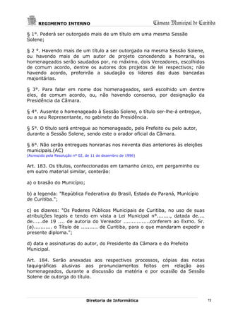 REGIMENTO INTERNO                                       Câmara Municipal de Curitiba
§ 1°. Poderá ser outorgado mais de um título em uma mesma Sessão
Solene;

§ 2 °. Havendo mais de um título a ser outorgado na mesma Sessão Solene,
ou havendo mais de um autor de projeto concedendo a honraria, os
homenageados serão saudados por, no máximo, dois Vereadores, escolhidos
de comum acordo, dentre os autores dos projetos de lei respectivos; não
havendo acordo, proferirão a saudação os líderes das duas bancadas
majoritárias.

§ 3°. Para falar em nome dos homenageados, será escolhido um dentre
eles, de comum acordo, ou, não havendo consenso, por designação da
Presidência da Câmara.

§ 4°. Ausente o homenageado à Sessão Solene, o título ser-lhe-á entregue,
ou a seu Representante, no gabinete da Presidência.

§ 5°. O título será entregue ao homenageado, pelo Prefeito ou pelo autor,
durante a Sessão Solene, sendo este o orador oficial da Câmara.

§ 6°. Não serão entregues honrarias nos noventa dias anteriores às eleições
municipais.(AC)
(Acrescido pela Resolução nº 02, de 11 de dezembro de 1996)


Art. 183. Os títulos, confeccionados em tamanho único, em pergaminho ou
em outro material similar, conterão:

a) o brasão do Município;

b) a legenda: "República Federativa do Brasil, Estado do Paraná, Município
de Curitiba.";

c) os dizeres: "Os Poderes Públicos Municipais de Curitiba, no uso de suas
atribuições legais e tendo em vista a Lei Municipal n°........, datada de....
de......de 19 .... de autoria do Vereador ................conferem ao Exmo. Sr.
(a)........... o Título de .......... de Curitiba, para o que mandaram expedir o
presente diploma.";

d) data e assinaturas do autor, do Presidente da Câmara e do Prefeito
Municipal.

Art. 184. Serão anexadas aos respectivos processos, cópias das notas
taquigráficas alusivas aos pronunciamentos feitos em relação aos
homenageados, durante a discussão da matéria e por ocasião da Sessão
Solene de outorga do título.




                                Diretoria de Informática                              72
 
