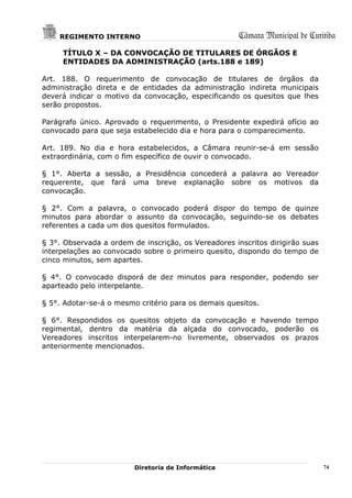 REGIMENTO INTERNO                                 Câmara Municipal de Curitiba
     TÍTULO X – DA CONVOCAÇÃO DE TITULARES DE ÓRGÃOS E
     ENTIDADES DA ADMINISTRAÇÃO (arts.188 e 189)

Art. 188. O requerimento de convocação de titulares de órgãos da
administração direta e de entidades da administração indireta municipais
deverá indicar o motivo da convocação, especificando os quesitos que lhes
serão propostos.

Parágrafo único. Aprovado o requerimento, o Presidente expedirá ofício ao
convocado para que seja estabelecido dia e hora para o comparecimento.

Art. 189. No dia e hora estabelecidos, a Câmara reunir-se-á em sessão
extraordinária, com o fim específico de ouvir o convocado.

§ 1°. Aberta a sessão, a Presidência concederá a palavra ao Vereador
requerente, que fará uma breve explanação sobre os motivos da
convocação.

§ 2°. Com a palavra, o convocado poderá dispor do tempo de quinze
minutos para abordar o assunto da convocação, seguindo-se os debates
referentes a cada um dos quesitos formulados.

§ 3°. Observada a ordem de inscrição, os Vereadores inscritos dirigirão suas
interpelações ao convocado sobre o primeiro quesito, dispondo do tempo de
cinco minutos, sem apartes.

§ 4°. O convocado disporá de dez minutos para responder, podendo ser
aparteado pelo interpelante.

§ 5°. Adotar-se-á o mesmo critério para os demais quesitos.

§ 6°. Respondidos os quesitos objeto da convocação e havendo tempo
regimental, dentro da matéria da alçada do convocado, poderão os
Vereadores inscritos interpelarem-no livremente, observados os prazos
anteriormente mencionados.




                         Diretoria de Informática                              74
 