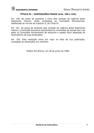 REGIMENTO INTERNO                               Câmara Municipal de Curitiba
        TÍTULO XI – DISPOSIÇÕES FINAIS (arts. 190 a 192)

Art. 190. No prazo de quarenta e cinco dias contado da vigência deste
Regimento Interno, serão compostas as Comissões Permanentes,
obedecidas as normas do Capítulo II, do Título IV.

Art. 191. No prazo de sessenta dias contado da vigência deste Regimento
Interno, a Comissão Executiva apresentará as conclusões de estudo que vise
dotar as Comissões Permanentes de estrutura e espaço físico adequado ao
desempenho de suas atribuições.

Art. 192. Esta resolução entra em vigor na data de sua publicação,
revogadas as disposições em contrário.



               Palácio Rio Branco, em 28 de junho de 1990.




                        Diretoria de Informática                             75
 