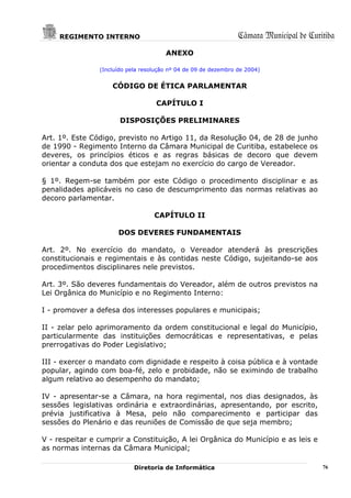 REGIMENTO INTERNO                                           Câmara Municipal de Curitiba
                                       ANEXO

                (Incluído pela resolução nº 04 de 09 de dezembro de 2004)


                    CÓDIGO DE ÉTICA PARLAMENTAR

                                    CAPÍTULO I

                       DISPOSIÇÕES PRELIMINARES

Art. 1º. Este Código, previsto no Artigo 11, da Resolução 04, de 28 de junho
de 1990 - Regimento Interno da Câmara Municipal de Curitiba, estabelece os
deveres, os princípios éticos e as regras básicas de decoro que devem
orientar a conduta dos que estejam no exercício do cargo de Vereador.

§ 1º. Regem-se também por este Código o procedimento disciplinar e as
penalidades aplicáveis no caso de descumprimento das normas relativas ao
decoro parlamentar.

                                   CAPÍTULO II

                      DOS DEVERES FUNDAMENTAIS

Art. 2º. No exercício do mandato, o Vereador atenderá às prescrições
constitucionais e regimentais e às contidas neste Código, sujeitando-se aos
procedimentos disciplinares nele previstos.

Art. 3º. São deveres fundamentais do Vereador, além de outros previstos na
Lei Orgânica do Município e no Regimento Interno:

I - promover a defesa dos interesses populares e municipais;

II - zelar pelo aprimoramento da ordem constitucional e legal do Município,
particularmente das instituições democráticas e representativas, e pelas
prerrogativas do Poder Legislativo;

III - exercer o mandato com dignidade e respeito à coisa pública e à vontade
popular, agindo com boa-fé, zelo e probidade, não se eximindo de trabalho
algum relativo ao desempenho do mandato;

IV - apresentar-se a Câmara, na hora regimental, nos dias designados, às
sessões legislativas ordinária e extraordinárias, apresentando, por escrito,
prévia justificativa à Mesa, pelo não comparecimento e participar das
sessões do Plenário e das reuniões de Comissão de que seja membro;

V - respeitar e cumprir a Constituição, A lei Orgânica do Município e as leis e
as normas internas da Câmara Municipal;

                            Diretoria de Informática                                     76
 