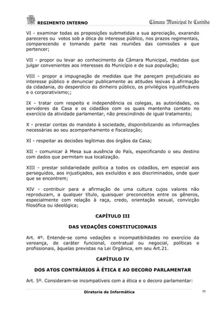 REGIMENTO INTERNO                                  Câmara Municipal de Curitiba
VI - examinar todas as proposições submetidas a sua apreciação, exarando
pareceres ou votos sob a ótica do interesse público, nos prazos regimentais,
comparecendo e tomando parte nas reuniões das comissões a que
pertencer;

VII - propor ou levar ao conhecimento da Câmara Municipal, medidas que
julgar convenientes aos interesses do Município e de sua população;

VIII - propor a impugnação de medidas que lhe pareçam prejudiciais ao
interesse público e denunciar publicamente as atitudes lesivas à afirmação
da cidadania, do desperdício do dinheiro público, os privilégios injustificáveis
e o corporativismo;;

IX - tratar com respeito e independência os colegas, as autoridades, os
servidores da Casa e os cidadãos com os quais mantenha contato no
exercício da atividade parlamentar, não prescindindo de igual tratamento;

X - prestar contas do mandato à sociedade, disponibilizando as informações
necessárias ao seu acompanhamento e fiscalização;

XI - respeitar as decisões legítimas dos órgãos da Casa;

XII - comunicar à Mesa sua ausência do País, especificando o seu destino
com dados que permitam sua localização.

XIII - prestar solidariedade política a todos os cidadãos, em especial aos
perseguidos, aos injustiçados, aos excluídos e aos discriminados, onde quer
que se encontrem;

XIV - contribuir para a afirmação de uma cultura cujos valores não
reproduzam, a qualquer título, quaisquer preconceitos entre os gêneros,
especialmente com relação à raça, credo, orientação sexual, convicção
filosófica ou ideológica;

                                CAPÍTULO III

                   DAS VEDAÇÕES CONSTITUCIONAIS

Art. 4º. Entende-se como vedações e incompatibilidades no exercício da
vereança, de caráter funcional, contratual ou negocial, políticas e
profissionais, àquelas previstas na Lei Orgânica, em seu Art.21.

                                CAPÍTULO IV

   DOS ATOS CONTRÁRIOS À ÉTICA E AO DECORO PARLAMENTAR

Art. 5º. Consideram-se incompatíveis com a ética e o decoro parlamentar:

                          Diretoria de Informática                                 77
 