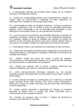 REGIMENTO INTERNO                                 Câmara Municipal de Curitiba
I - a transgressão reiterada aos preceitos deste Código, da Lei Orgânica
Municipal e do Regimento Interno;

II - a prática de irregularidades graves ou de comportamento vexatório ou
indigno capaz de comprometer a dignidade do Poder Legislativo, no
desempenho do mandato ou de encargos decorrentes;

III - a perturbação da ordem nas Sessões da Câmara , inclusive a ausência à
votações, ressalvada a que se verificar a título de obstrução parlamentar
legítima, assim considerada a que for aprovada pelas bancadas ou suas
lideranças e comunicada à Mesa, ou nas reuniões das comissões;

IV - o uso em discurso ou pareceres, de expressões ofensivas à membros do
Legislativo Municipal, à Mesa ou comissão, ou aos respectivos Presidentes,
ou à qualquer cidadão ou grupo de cidadãos que assistam às sessões do
plenário ou das comissões da Câmara, bem como praticar ofensas físicas a
seus pares ou à qualquer cidadão nas dependências da Câmara Municipal;

V - o desrespeito à Mesa e atos atentatórios à dignidade de seus membros;

VI - o abuso das prerrogativas constitucionais asseguradas aos membros da
Câmara Municipal ou a percepção de vantagens indevidas em decorrência da
condição de Vereador;

VII - celebrar acordo que tenha por objeto a posse do suplente,
condicionando-a a contraprestação financeira ou à prática de atos contrários
aos deveres éticos ou regimentais dos Vereadores;

VIII - fraudar, por qualquer meio ou forma, o regular andamento dos
trabalhos legislativos para alterar o resultado de deliberação;

IX - omitir intencionalmente informação relevante, ou, nas mesmas
condições, prestar informação falsa nas declarações de que trata o artigo 6º,
deste Código;

X - revelar conteúdo de debates ou deliberações que a Câmara ou comissão
hajam resolvido devam ficar secretos, bem como revelar informações e
documentos oficiais de caráter reservado, de que tenha tido conhecimento
na forma regimental;

XI - relatar matéria submetida à apreciação da Câmara, de interesse
específico de pessoa física ou jurídica que tenha contribuído para o
financiamento de sua campanha eleitoral;

XII - fraudar, por qualquer meio ou forma, o registro de presença às
sessões, ou às reuniões de comissão;


                         Diretoria de Informática                               78
 