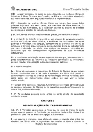 REGIMENTO INTERNO                                  Câmara Municipal de Curitiba
XIII - acusar Vereador, no curso de uma discussão ou mediante Denúncia
Caluniosa à Mesa Diretora, ao Conselho de Ética ou comissões, ofendendo
sua honorabilidade, com argüições inverídicas e improcedentes.

XIV - desacatar ou praticar ofensas físicas ou morais, bem como dirigir
palavras injuriosas aos seus pares, aos membros da Mesa Diretora, do
Plenário ou das Comissões, ou a qualquer cidadão ou grupos de cidadãos
que assistam a sessões de trabalho da Câmara;

§ 1º. Incluem-se entre as irregularidades graves, para fins deste artigo:

I - a atribuição de dotação orçamentária, sob a forma de subvenções sociais,
auxílios ou qualquer outra rubrica, a entidades ou instituições das quais
participe o Vereador, seu cônjuge, companheira ou parente, de um ou de
outro, até o terceiro grau, bem como pessoa jurídica direta ou indiretamente
por eles controlada, ou ainda, que aplique os recursos recebidos em
atividades que não correspondam rigorosamente às suas finalidades
estatutárias;

II - a criação ou autorização de encargos em termos que, pelo seu valor ou
pelas características da empresa ou entidade beneficiada ou contratada,
possam resultar em aplicação indevida de recursos públicos;

III - fraudar votações;

IV - deixar de comunicar e denunciar, da Tribuna da Câmara ou por outras
formas condizentes com a lei, todo e qualquer ato ilícito civil, penal ou
administrativo ocorrido no âmbito da Administração Pública Municipal, bem
como casos de inobservância deste código, de que vier a tomar
conhecimento;

V - utilizar infra-estrutura, recursos, funcionários ou serviços administrativos
de qualquer natureza, da Câmara ou do executivo, para benefício próprio ou
outros fins, inclusive eleitorais;

§ 2º. As condutas puníveis neste artigo só serão objeto de apreciação
mediante provas.

                                CAPÍTULO V

             DAS DECLARAÇÕES PÚBLICAS OBRIGATÓRIAS

Art. 6º. O Vereador apresentará à Mesa ou, no caso do inciso IV deste
artigo, quando couber, à Comissão, as seguintes declarações obrigatórias
periódicas, para fins de ampla divulgação e publicidade:

I - ao assumir o mandato, para efeito de posse, e noventa dias antes das
eleições, no último ano da legislatura: Declaração de Bens e Fontes de
                          Diretoria de Informática                                 79
 
