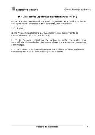 REGIMENTO INTERNO                                Câmara Municipal de Curitiba

       IV - Das Sessões Legislativas Extraordinárias (art. 8º )

Art. 8°. A Câmara reunir-se-á em Sessão Legislativa Extraordinária, em caso
de urgência ou de interesse público relevante, por convocação:

I. Do Prefeito.

II. Do Presidente da Câmara, por sua iniciativa ou a requerimento da
maioria absoluta dos membros da Casa.

§ 1°. As Sessões Legislativas Extraordinárias serão convocadas com
antecedência mínima de dois dias e nelas não se tratará de assunto estranho
à convocação.

§ 2°. O Presidente da Câmara Municipal dará ciência da convocação aos
Vereadores por meio de comunicado pessoal e escrita.




                         Diretoria de Informática                             8
 