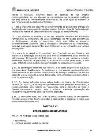 REGIMENTO INTERNO                                Câmara Municipal de Curitiba
Renda e Passivos, incluindo todos os passivos de sua própria
responsabilidade, de seu cônjuge ou companheira ou de pessoas jurídicas
por eles direta ou indiretamente controladas, de valor igual ou superior a
sua remuneração mensal como Vereador;

II - até o trigésimo dia seguinte ao encerramento do prazo para entrega da
Declaração do Imposto de Renda das pessoas físicas: cópia da Declaração de
Imposto de Renda do Vereador e do seu cônjuge ou companheira;

III - ao assumir o mandato e ao ser indicado membro de Comissão
Permanente ou Temporária da Casa: Declaração de Atividades Econômicas
ou Profissionais, atuais ou anteriores, ainda que delas se encontre
transitoriamente afastado, com a respectiva remuneração ou rendimento,
inclusive quaisquer pagamentos que continuem a ser efetuados por antigo
empregador;

IV - durante o exercício do mandato, em Comissão ou em Plenário, ao
iniciar-se a apreciação de matéria que envolva diretamente seus interesses
patrimoniais: Declaração de Interesse, em que, a seu exclusivo critério,
declare-se impedido de participar ou explicite as razões pelas quais, a seu
juízo, entenda como legítima sua participação na discussão e votação.

§ 1º. As declarações referidas nos incisos I e II deste artigo serão autuadas
em processos devidamente formalizados e numerados seqüencialmente,
fornecendo-se ao declarante comprovante de entrega, mediante recibo em
segunda via ou cópia da mesma declaração, com a indicação do local, data e
hora da apresentação;

§ 2º. Os dados referidos neste artigo terão, na forma da Constituição
Federal (art.5º,XII), o respectivo sigilo resguardado, podendo, no entanto, a
responsabilidade pelo mesmo ser transferida para o Conselho de Ética e
Decoro Parlamentar, quanto este o solicitar, mediante aprovação do
respectivo requerimento pela sua maioria absoluta;

§ 3º. Os servidores que, em razão de ofício, tiverem acesso às declarações
referidas neste artigo ficam obrigados a resguardar e preservar o sigilo das
informações nelas contidas.

                                CAPÍTULO VI

                      DAS MEDIDAS DISCIPLINARES

Art. 7º. As Medidas Disciplinares são:

I - advertência;
II - censura pública verbal ou escrita;


                          Diretoria de Informática                              80
 