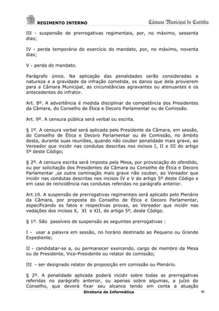 REGIMENTO INTERNO                                Câmara Municipal de Curitiba
III - suspensão de prerrogativas regimentais, por, no máximo, sessenta
dias;

IV - perda temporária do exercício do mandato, por, no máximo, noventa
dias;

V - perda do mandato.

Parágrafo único. Na aplicação das penalidades serão consideradas a
natureza e a gravidade da infração cometida, os danos que dela provierem
para a Câmara Municipal, as circunstâncias agravantes ou atenuantes e os
antecedentes do infrator.

Art. 8º. A advertência é medida disciplinar de competência dos Presidentes
da Câmara, do Conselho de Ética e Decoro Parlamentar ou de Comissão.

Art. 9º. A censura pública será verbal ou escrita.

§ 1º. A censura verbal será aplicada pelo Presidente da Câmara, em sessão,
do Conselho de Ética e Decoro Parlamentar ou de Comissão, no âmbito
desta, durante suas reuniões, quando não couber penalidade mais grave, ao
Vereador que incidir nas condutas descritas nos incisos I, II e III do artigo
5º deste Código;

§ 2º. A censura escrita será imposta pela Mesa, por provocação do ofendido,
ou por solicitação dos Presidentes da Câmara ou Conselho de Ética e Decoro
Parlamentar ,se outra cominação mais grave não couber, ao Vereador que
incidir nas condutas descritas nos incisos IV e V do artigo 5º deste Código e
em caso de reincidência nas condutas referidas no parágrafo anterior.

Art.10. A suspensão de prerrogativas regimentais será aplicado pelo Plenário
da Câmara, por proposta do Conselho de Ética e Decoro Parlamentar,
especificando os fatos e respectivas provas, ao Vereador que incidir nas
vedações dos incisos X, XI e XII, do artigo 5º, deste Código.

§ 1º. São passíveis de suspensão as seguintes prerrogativas :

I - usar a palavra em sessão, no horário destinado ao Pequeno ou Grande
Expediente;

II - candidatar-se a, ou permanecer exercendo, cargo de membro da Mesa
ou de Presidente, Vice-Presidente ou relator de comissão;

III - ser designado relator de proposição em comissão ou Plenário.

§ 2º. A penalidade aplicada poderá incidir sobre todas as prerrogativas
referidas no parágrafo anterior, ou apenas sobre algumas, a juízo do
Conselho, que deverá fixar seu alcance tendo em conta a atuação
                          Diretoria de Informática                              81
 