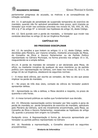 REGIMENTO INTERNO                                  Câmara Municipal de Curitiba
parlamentar pregressa do acusado, os motivos e as conseqüências da
infração cometida.

Art. 11. A aplicação de penalidade de suspensão temporária do exercício do
mandato, quando não for aplicável penalidade mais grave, será imposta ao
Vereador que incidir nas condutas previstas nos incisos VI, VII, VIII, IX, XII,
XIV e § 1º do artigo 5º e reincidir nas hipóteses do artigo 10, deste Código.

Art. 12. Será punido com a perda do mandato, o Vereador que incidir nas
condutas descritas no artigo 22 da Lei Orgânica Municipal.

                               CAPÍTULO VII

                       DO PROCESSO DISCIPLINAR

Art. 13. As sanções a que tratam os artigos 11 e 12, deste Código, serão
decididas pelo Plenário, por maioria simples, mediante provocação da Mesa,
do Conselho de Ética e Decoro Parlamentar ou de Partido Político
representado na Câmara Municipal, na forma prevista nos artigos 15 e 16,
resguardando-se a ampla defesa.

Art.14. A perda do mandato de vereador a ser declarada pela Mesa, de
ofício, ou mediante iniciativa de qualquer de seus membros ou de partido
político com representação na Câmara, com base nos incisos III, IV e V, do
artigo 22 da Lei Orgânica, obedecerá às seguintes normas:

I - A mesa dará ciência, por escrito ao vereador, do fato ou ato que possa
implicar na perda do mandato.

II - No prazo de três dias úteis, contado da ciência do Vereador poderá
apresentar defesa.

III - Apresentada ou não a defesa, a Mesa decidirá a respeito, no prazo de
quarenta e oito horas.

IV - A mesa tornará públicas as razões que fundamentam sua decisão.

Art. 15. Oferecida representação contra Vereador por fato sujeito à pena de
perda do mandato ou perda temporária do exercício do mandato, aplicáveis
pelo Plenário da Câmara, será ela inicialmente encaminhada, pela Mesa, ao
Conselho de Ética e Decoro Parlamentar, ressalvadas as hipóteses do artigo
18, quando o processo tem origem no Conselho.

Parágrafo único. A Representação é forma de denuncia apresentada por
Vereador ou partido político representado na Câmara

Art. 16. Recebida a representação, o Conselho observará os seguintes
procedimentos:
                          Diretoria de Informática                                82
 