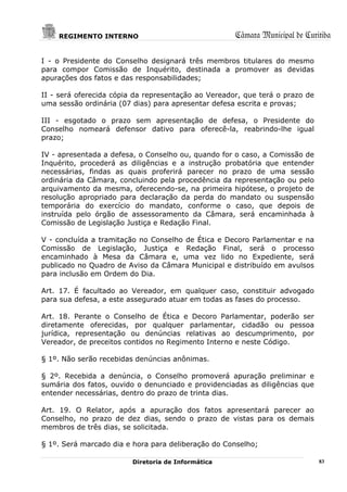 REGIMENTO INTERNO                                Câmara Municipal de Curitiba

I - o Presidente do Conselho designará três membros titulares do mesmo
para compor Comissão de Inquérito, destinada a promover as devidas
apurações dos fatos e das responsabilidades;

II - será oferecida cópia da representação ao Vereador, que terá o prazo de
uma sessão ordinária (07 dias) para apresentar defesa escrita e provas;

III - esgotado o prazo sem apresentação de defesa, o Presidente do
Conselho nomeará defensor dativo para oferecê-la, reabrindo-lhe igual
prazo;

IV - apresentada a defesa, o Conselho ou, quando for o caso, a Comissão de
Inquérito, procederá as diligências e a instrução probatória que entender
necessárias, findas as quais proferirá parecer no prazo de uma sessão
ordinária da Câmara, concluindo pela procedência da representação ou pelo
arquivamento da mesma, oferecendo-se, na primeira hipótese, o projeto de
resolução apropriado para declaração da perda do mandato ou suspensão
temporária do exercício do mandato, conforme o caso, que depois de
instruída pelo órgão de assessoramento da Câmara, será encaminhada à
Comissão de Legislação Justiça e Redação Final.

V - concluída a tramitação no Conselho de Ética e Decoro Parlamentar e na
Comissão de Legislação, Justiça e Redação Final, será o processo
encaminhado à Mesa da Câmara e, uma vez lido no Expediente, será
publicado no Quadro de Aviso da Câmara Municipal e distribuído em avulsos
para inclusão em Ordem do Dia.

Art. 17. É facultado ao Vereador, em qualquer caso, constituir advogado
para sua defesa, a este assegurado atuar em todas as fases do processo.

Art. 18. Perante o Conselho de Ética e Decoro Parlamentar, poderão ser
diretamente oferecidas, por qualquer parlamentar, cidadão ou pessoa
jurídica, representação ou denúncias relativas ao descumprimento, por
Vereador, de preceitos contidos no Regimento Interno e neste Código.

§ 1º. Não serão recebidas denúncias anônimas.

§ 2º. Recebida a denúncia, o Conselho promoverá apuração preliminar e
sumária dos fatos, ouvido o denunciado e providenciadas as diligências que
entender necessárias, dentro do prazo de trinta dias.

Art. 19. O Relator, após a apuração dos fatos apresentará parecer ao
Conselho, no prazo de dez dias, sendo o prazo de vistas para os demais
membros de três dias, se solicitada.

§ 1º. Será marcado dia e hora para deliberação do Conselho;

                         Diretoria de Informática                             83
 