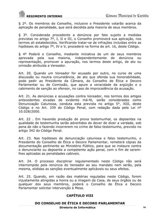 REGIMENTO INTERNO                                  Câmara Municipal de Curitiba
§ 2º. Os membros do Conselho, inclusive o Presidente votarão acerca da
aplicação de penalidade, que será decidida pela maioria de seus membros.

§ 3º. Considerada procedente a denúncia por fato sujeito a medidas
previstas no artigo 7º, I, II e III, o Conselho promoverá sua aplicação, nos
termos ali estabelecidos. Verificando tratar-se de infrações incluídas entre as
hipóteses do artigo 7º, IV e V, procederá na forma do art. 16, deste Código.

§ 4º Poderá o Conselho, mediante iniciativa de um de seus membros
aprovada pela sua maioria, independentemente de denúncia ou
representação, promover a apuração, nos termos deste artigo, de ato ou
omissão atribuída a Vereador.

Art. 20. Quando um Vereador for acusado por outro, no curso de uma
discussão ou noutra circunstância, de ato que ofenda sua honorabilidade,
pode pedir ao Presidente da Câmara, do Conselho de Ética e Decoro
Parlamentar ou de Comissão, que apure a veracidade da argüição e o
cabimento de sanção ao ofensor, no caso de improcedência da acusação.

Art. 21. As denúncias e acusações contra Vereador, nos termos dos artigos
antecedentes eivadas de evidente má-fé, serão consideradas como
Denunciação Caluniosa, conduta esta prevista no artigo 5°, XIII, deste
Código e no Art. 339 do Código Penal, com redação dada pela Lei nº
10.028/2000.

Art. 22 . Em havendo produção de prova testemunhal, os depoentes na
qualidade de testemunha serão advertidos do dever de dizer a verdade, sob
pena de não o fazendo incorrerem no crime de falso testemunho, previsto no
artigo 342 do Código Penal.

Art. 23. Nas hipóteses de denunciação caluniosa e falso testemunho, o
Presidente do Conselho de Ética e Decoro Parlamentar, remeterá cópias da
documentação pertinente ao Ministério Público, para que se instaure contra
o denunciante ou depoente a competente ação penal, com o fim de serem-
lhes aplicadas as penalidades cabíveis.

Art. 24. O processo disciplinar regulamentado neste Código não será
interrompido pela renúncia do Vereador ao seu mandato nem serão, pela
mesma, elididas as sanções eventualmente aplicáveis ou seus efeitos.

Art. 25. Quando, em razão das matérias reguladas neste Código, forem
injustamente atingidas a honra ou a imagem da Casa, de seus órgãos ou de
qualquer dos seus membros, poderá o Conselho de Ética e Decoro
Parlamentar solicitar intervenção à Mesa.

                              CAPÍTULO VIII

          DO CONSELHO DE ÉTICA E DECORO PARLAMENTAR
                          Diretoria de Informática                                84
 