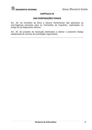 REGIMENTO INTERNO                              Câmara Municipal de Curitiba
                             CAPÍTULO IX

                      DAS DISPOSIÇÕES FINAIS

Art. 29. Ao Conselho de Ética e Decoro Parlamentar são aplicáveis as
prerrogativas previstas para as Comissões de Inquérito, capituladas no
artigo 64 do Regimento Interno.

Art. 30. Os projetos de resolução destinados a alterar o presente Código
obedecerão às normas de tramitação regimentais.




                        Diretoria de Informática                           86
 