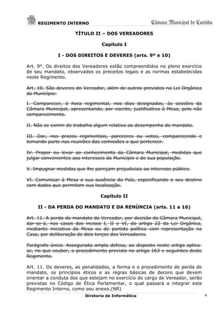 REGIMENTO INTERNO                                Câmara Municipal de Curitiba
                    TÍTULO II – DOS VEREADORES

                                Capítulo I

             I - DOS DIREITOS E DEVERES (arts. 9º e 10)

Art. 9°. Os direitos dos Vereadores estão compreendidos no pleno exercício
de seu mandato, observados os preceitos legais e as normas estabelecidas
neste Regimento.

Art. 10. São deveres do Vereador, além de outros previstos na Lei Orgânica
do Município:

I. Comparecer, à hora regimental, nos dias designados, às sessões da
Câmara Municipal, apresentando, por escrito, justificativa à Mesa, pelo não
comparecimento.

II. Não se eximir de trabalho algum relativo ao desempenho do mandato.

III. Dar, nos prazos regimentais, pareceres ou votos, comparecendo e
tomando parte nas reuniões das comissões a que pertencer.

IV. Propor ou levar ao conhecimento da Câmara Municipal, medidas que
julgar convenientes aos interesses do Município e de sua população.

V. Impugnar medidas que lhe pareçam prejudiciais ao interesse público.

VI. Comunicar à Mesa a sua ausência do País, especificando o seu destino
com dados que permitam sua localização.

                                Capítulo II

    II - DA PERDA DO MANDATO E DA RENÚNCIA (arts. 11 a 16)

Art. 11. A perda do mandato do Vereador, por decisão da Câmara Municipal,
dar-se-á, nos casos dos incisos I, II e VI, do artigo 22 da Lei Orgânica,
mediante iniciativa da Mesa ou de partido político com representação na
Casa, por deliberação de dois terços dos Vereadores.

Parágrafo único. Assegurada ampla defesa, ao disposto neste artigo aplica-
se, no que couber, o procedimento previsto no artigo 163 e seguintes deste
Regimento.

Art. 11. Os deveres, as penalidades, a forma e o procedimento de perda do
mandato, os princípios éticos e as regras básicas de decoro que devem
orientar a conduta dos que estejam no exercício do cargo de Vereador, serão
previstas no Código de Ética Parlamentar, o qual passará a integrar este
Regimento Interno, como seu anexo.(NR)
                         Diretoria de Informática                             9
 