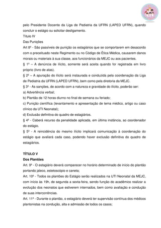 pelo Presidente Docente da Liga de Pediatria da UFRN (LAPED UFRN), quando 
concluir o estágio ou solicitar desligamento. 
Título IV 
Das Punições 
Art 8º - São passíveis de punição os estagiários que se comportarem em desacordo 
com o preceituado neste Regimento ou no Código de Ética Médica, causarem danos 
morais ou materiais à sua classe, aos funcionários da MEJC ou aos pacientes. 
§ 1º – A denúncia de ilícito, somente será aceita quando for registrada em livro 
próprio (livro de atas). 
§ 2º – A apuração do ilícito será instaurada e conduzida pela coordenação da Liga 
de Pediatria da UFRN (LAPED UFRN), bem como pela diretoria da MEJC. 
§ 3º - As sanções, de acordo com a natureza e gravidade do ilícito, poderão ser: 
a) Advertência verbal; 
b) Plantão de 12 horas diurno no final de semana ou feriado; 
c) Punição científica (levantamento e apresentação de tema médico, artigo ou caso 
clínico da UTI Neonatal); 
d) Exclusão definitiva do quadro de estagiários. 
§ 4º - Caberá recurso da penalidade aplicada, em última instância, ao coordenador 
do estágio. 
§ 5º - A reincidência do mesmo ilícito implicará comunicação à coordenação do 
estágio que avaliará cada caso, podendo haver exclusão definitiva do quadro de 
estagiários. 
TÍTULO V 
Dos Plantões 
Art. 9º - O estagiário deverá comparecer no horário determinado de início do plantão 
portando jaleco, estetoscópio e caneta; 
Art. 10º - Todos os plantões do Estágio serão realizados na UTI Neonatal da MEJC, 
com início às 19h, de segunda a sexta-feira, sendo função do acadêmico realizar a 
evolução dos neonatos que estiverem internados, bem como avaliação e condução 
de suas intercorrências. 
Art. 11º - Durante o plantão, o estagiário deverá ter supervisão contínua dos médicos 
plantonistas na condução, alta e admissão de todos os casos; 
 