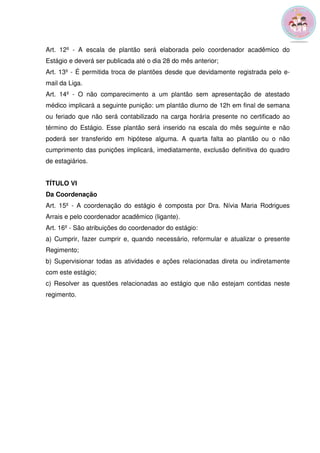 Art. 12º - A escala de plantão será elaborada pelo coordenador acadêmico do 
Estágio e deverá ser publicada até o dia 28 do mês anterior; 
Art. 13º - É permitida troca de plantões desde que devidamente registrada pelo e-mail 
da Liga. 
Art. 14º - O não comparecimento a um plantão sem apresentação de atestado 
médico implicará a seguinte punição: um plantão diurno de 12h em final de semana 
ou feriado que não será contabilizado na carga horária presente no certificado ao 
término do Estágio. Esse plantão será inserido na escala do mês seguinte e não 
poderá ser transferido em hipótese alguma. A quarta falta ao plantão ou o não 
cumprimento das punições implicará, imediatamente, exclusão definitiva do quadro 
de estagiários. 
TÍTULO VI 
Da Coordenação 
Art. 15º - A coordenação do estágio é composta por Dra. Nívia Maria Rodrigues 
Arrais e pelo coordenador acadêmico (ligante). 
Art. 16º - São atribuições do coordenador do estágio: 
a) Cumprir, fazer cumprir e, quando necessário, reformular e atualizar o presente 
Regimento; 
b) Supervisionar todas as atividades e ações relacionadas direta ou indiretamente 
com este estágio; 
c) Resolver as questões relacionadas ao estágio que não estejam contidas neste 
regimento. 
