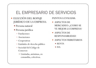 EL EMPRESARIO DE SERVICIOS
ELECCIÓN DEL ROPAJE               PUNTOS A EVALUAR:
JURÍDICO DE LA EMPRESA:             ASPECTOS DE
  Persona natural                   MERCADEO: ¿COMO SE
  Persona jurídica                  VE MEJOR LA EMPRESA?
   Fundaciones                      ASPECTOS DE
   Asociaciones                     RESPONSABILIDAD
   Cooperativas                     ASPECTOS TRIBUTARIOS
   Entidades de derecho público      RENTA
   Sociedad del Código de            IVA
   Comercio
     Limitadas, anónimas, en
     comandita, colectivas.
 