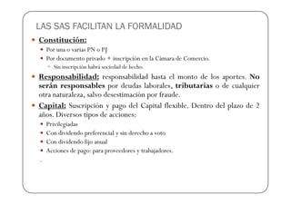 LAS SAS FACILITAN LA FORMALIDAD
Constitución:
    Por una o varias PN o PJ
    Por documento privado + inscripción en la Cámara de Comercio.
      Sin inscripción habrá sociedad de hecho.
Responsabilidad: responsabilidad hasta el monto de los aportes. No
serán responsables por deudas laborales, tributarias o de cualquier
otra naturaleza, salvo desestimación por fraude.
Capital: Suscripción y pago del Capital flexible. Dentro del plazo de 2
años. Diversos tipos de acciones:
    Privilegiadas
    Con dividendo preferencial y sin derecho a voto
    Con dividendo fijo anual
    Acciones de pago: para proveedores y trabajadores.
.
 