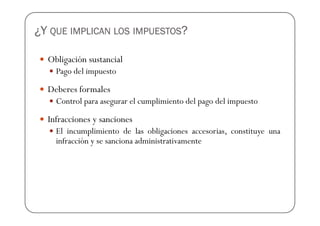 ¿Y QUE IMPLICAN LOS IMPUESTOS?

  Obligación sustancial
    Pago del impuesto

  Deberes formales
    Control para asegurar el cumplimiento del pago del impuesto

  Infracciones y sanciones
    El incumplimiento de las obligaciones accesorias, constituye una
    infracción y se sanciona administrativamente
 