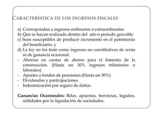 CARACTERÍSTICA DE LOS INGRESOS FISCALES

  a) Correspondan a ingresos ordinarios o extraordinarios
  b) Que se hayan realizado dentro del año o período gravable
  c) Sean susceptibles de producir incremento en el patrimonio
     del beneficiario, y
  d) La ley no los trate como ingresos no constitutivos de renta
     ni de ganancia ocasional.
  - Ahorros en cuotas de ahorro para el fomento de la
     construcción. (Hasta un 30% ingresos tributarios o
     laborales)
  - Aportes a fondos de pensiones.(Hasta un 30%)
  - Dividendos y participaciones.
  - Indemnización por seguro de daños.

  Ganancias Ocasionales: Rifas, apuestas, herencias, legados,
    utilidades por la liquidación de sociedades.
 