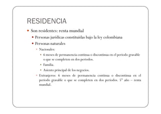 RESIDENCIA
 Son residentes: renta mundial
   Personas jurídicas constituidas bajo la ley colombiana
   Personas naturales
     Nacionales:
        6 meses de permanencia continua o discontinua en el periodo gravable
        o que se completen en dos periodos.
        Familia.
        Asiento principal de los negocios.
     Extranjeros: 6 meses de permanencia continua o discontinua en el
     periodo gravable o que se completen en dos periodos. 5° año – renta
     mundial.
 
