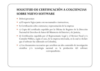 SOLICITUD DE CERTIFICACIÓN A COLCIENCIAS
SOBRE NUEVO SOFTWARE
 Deberá presentar:
 a) El soporte lógico junto con sus manuales e instructivos;
 b) Certificación sobre existencia y representación de la empresa
 c) Copia del certificado expedido por la Oficina de Registro de la Dirección
 Nacional de Derechos de Autor del Ministerio del Interior y de Justicia;
 d) Certificación expedida por el Representante Legal y el Revisor Fiscal y/o
 Contador Público, según el caso, de la empresa interesada, en la cual se declare
 que el software fue elaborado en Colombia;
 e) Los documentos necesarios que acrediten un alto contenido de investigación
 científica y/o tecnología nacional en la producción del software
                                 correspondiente.
 