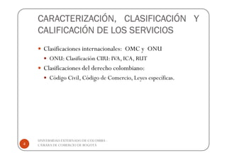 CARACTERIZACIÓN, CLASIFICACIÓN Y
    CALIFICACIÓN DE LOS SERVICIOS
      Clasificaciones internacionales: OMC y ONU
         ONU: Clasificación CIIU: IVA, ICA, RUT
      Clasificaciones del derecho colombiano:
         Código Civil, Código de Comercio, Leyes específicas.




    UNIVERSIDAD EXTERNADO DE COLOMBIA -
4   CÁMARA DE COMERCIO DE BOGOTÁ
 