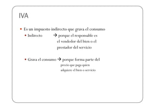 IVA
 Es un impuesto indirecto que grava el consumo
   Indirecto           porque el responsable es
                      el vendedor del bien o el
                      prestador del servicio

   Grava el consumo      porque forma parte del
                        precio que paga quien
                        adquiere el bien o servicio
 