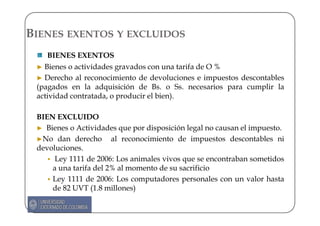 BIENES EXENTOS Y EXCLUIDOS
    BIENES EXENTOS
 ► Bienes o actividades gravados con una tarifa de O %
 ► Derecho al reconocimiento de devoluciones e impuestos descontables
 (pagados en la adquisición de Bs. o Ss. necesarios para cumplir la
 actividad contratada, o producir el bien).

 BIEN EXCLUIDO
 ► Bienes o Actividades que por disposición legal no causan el impuesto.
 ►No dan derecho al reconocimiento de impuestos descontables ni
 devoluciones.
      Ley 1111 de 2006: Los animales vivos que se encontraban sometidos
     a una tarifa del 2% al momento de su sacrificio
     Ley 1111 de 2006: Los computadores personales con un valor hasta
     de 82 UVT (1.8 millones)
 