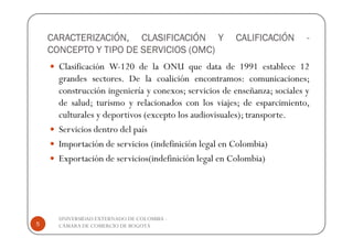 CARACTERIZACIÓN, CLASIFICACIÓN Y                  CALIFICACIÓN        -
    CONCEPTO Y TIPO DE SERVICIOS (OMC)
      Clasificación W-120 de la ONU que data de 1991 establece 12
      grandes sectores. De la coalición encontramos: comunicaciones;
      construcción ingeniería y conexos; servicios de enseñanza; sociales y
      de salud; turismo y relacionados con los viajes; de esparcimiento,
      culturales y deportivos (excepto los audiovisuales); transporte.
      Servicios dentro del país
      Importación de servicios (indefinición legal en Colombia)
      Exportación de servicios(indefinición legal en Colombia)




      UNIVERSIDAD EXTERNADO DE COLOMBIA -
5     CÁMARA DE COMERCIO DE BOGOTÁ
 