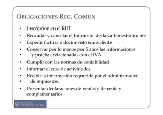 OBLIGACIONES REG. COMÚN
•   Inscripción en el RUT
•   Recaudar y cancelar el Impuesto: declarar bimestralmente
•   Expedir factura o documento equivalente
•   Conservar por lo menos por 5 años las informaciones
•     y pruebas relacionadas con el IVA.
•   Cumplir con las normas de contabilidad
•   Informar el cese de actividades.
•   Recibir la información requerida por el administrador
•     de impuestos.
•   Presentar declaraciones de ventas y de renta y
    complementarios.
 