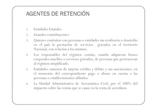 AGENTES DE RETENCIÓN

1.   Entidades Estatales
2.   Grandes contribuyentes
3.   Quienes contraten con personas o entidades sin residencia o domicilio
     en el país la prestación de servicios gravados en el territorio
     Nacional, con relación a los mismos.
4.   Los responsables del régimen común, cuando adquieran bienes
     corporales muebles o servicios gravados, de personas que pertenezcan
     al régimen simplificado.
5.   Entidades emisoras de tarjetas crédito y débito y sus asociaciones, en
     el momento del correspondiente pago o abono en cuenta a las
     personas o establecimientos afiliados.
6.   La Unidad Administrativa de Aeronáutica Civil, por el 100% del
     impuesto sobre las ventas que se cause en la venta de aerodinos.
 