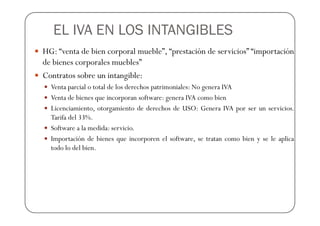 EL IVA EN LOS INTANGIBLES
HG: “venta de bien corporal mueble”, “prestación de servicios” “importación
de bienes corporales muebles”
Contratos sobre un intangible:
  Venta parcial o total de los derechos patrimoniales: No genera IVA
  Venta de bienes que incorporan software: genera IVA como bien
  Licenciamiento, otorgamiento de derechos de USO: Genera IVA por ser un servicios.
  Tarifa del 33%.
  Software a la medida: servicio.
  Importación de bienes que incorporen el software, se tratan como bien y se le aplica
  todo lo del bien.
 