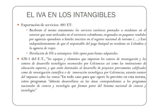 EL IVA EN LOS INTANGIBLES
Exportación de servicios: 481 ET:
      Recibirán el mismo tratamiento los servicios turísticos prestados a residentes en el
      exterior que sean utilizados en el territorio colombiano, originados en paquetes vendidos
      por agencias operadores u hoteles inscritos en el registro nacional de turismo (…) Esto
      independientemente de que el responsable del pago huésped no residente en Colombia o
      la agencia de viajes.
      Devolución de IVA a extranjeros: Sólo opera para bienes adquiridos.
428-1 del E.T., “los equipos y elementos que importen los centros de investigación y los
centros de desarrollo tecnológico reconocidos por Colciencias así como las instituciones de
educación superior, y que estén destinados al desarrollo de proyectos previamente calificados
como de investigación científica o de innovación tecnológica por Colciencias, estarán exentos
del impuesto sobre las ventas.” En todo caso para que opere lo previsto en esta norma,
estos programas “deberán desarrollarse en las áreas correspondientes a los programas
nacionales de ciencia y tecnología que formen parte del Sistema nacional de ciencia y
tecnología.”
 