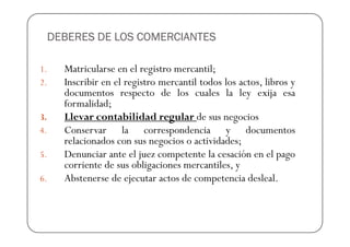 DEBERES DE LOS COMERCIANTES

1.   Matricularse en el registro mercantil;
2.   Inscribir en el registro mercantil todos los actos, libros y
     documentos respecto de los cuales la ley exija esa
     formalidad;
3.   Llevar contabilidad regular de sus negocios
4.   Conservar la correspondencia y documentos
     relacionados con sus negocios o actividades;
5.   Denunciar ante el juez competente la cesación en el pago
     corriente de sus obligaciones mercantiles, y
6.   Abstenerse de ejecutar actos de competencia desleal.
 