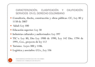 CARACTERIZACIÓN, CLASIFICACIÓN Y CALIFICACIÓN:
      SERVICIOS EN EL DERECHO COLOMBIANO
    Consultoría, diseño, construcción y obras públicas: CC, Ley 80 y
    1150 de 2007
     Salud: Ley 100
    Educación superior: Ley 30
    Industrias culturales y audiovisuales: Ley 397
    TIC´s: Ley 80, Dto Ley 1900 de 1990, Ley 142 Dto. 1794 de
    1991, Cco., proyecto de ley 112
    Turismo: Leyes 300 y 1106.
    Logística y asociados: CCo., Ley 336

      UNIVERSIDAD EXTERNADO DE COLOMBIA -
9     CÁMARA DE COMERCIO DE BOGOTÁ
 