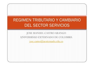 REGIMEN TRIBUTARIO Y CAMBIARIO
     DEL SECTOR SERVICIOS
       JOSE MANUEL CASTRO ARANGO
   UNIVERSIDAD EXTERNADO DE COLOMBIA
         jose.castro@uexternado.edu.co
 