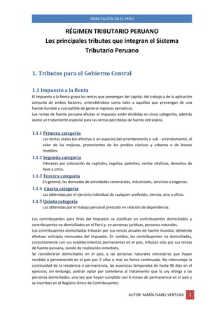 TRIBUTACIÓN EN EL PERÚ
AUTOR: MARÍA ISABEL VENTURA 2
RÉGIMEN TRIBUTARIO PERUANO
Los principales tributos que integran el Sistema
Tributario Peruano
1. Tributos para el Gobierno Central
1.1 Impuesto a la Renta
El Impuesto a la Renta grava las rentas que provengan del capital, del trabajo y de la aplicación
conjunta de ambos factores, entendiéndose como tales a aquéllas que provengan de una
fuente durable y susceptible de generar ingresos periódicos.
Las rentas de fuente peruana afectas al impuesto están divididas en cinco categorías, además
existe un tratamiento especial para las rentas percibidas de fuente extranjera.
1.1.1 Primera categoría
Las rentas reales (en efectivo o en especie) del arrendamiento o sub - arrendamiento, el
valor de las mejoras, provenientes de los predios rústicos y urbanos o de bienes
muebles.
1.1.2 Segunda categoría
Intereses por colocación de capitales, regalías, patentes, rentas vitalicias, derechos de
llave y otros.
1.1.3 Tercera categoría
En general, las derivadas de actividades comerciales, industriales, servicios o negocios.
1.1.4. Cuarta categoría
Las obtenidas por el ejercicio individual de cualquier profesión, ciencia, arte u oficio.
1.1.5 Quinta categoría
Las obtenidas por el trabajo personal prestado en relación de dependencia.
Los contribuyentes para fines del Impuesto se clasifican en contribuyentes domiciliados y
contribuyentes no domiciliados en el Perú y; en personas jurídicas, personas naturales.
Los contribuyentes domiciliados tributan por sus rentas anuales de fuente mundial, debiendo
efectuar anticipos mensuales del impuesto. En cambio, los contribuyentes no domiciliados,
conjuntamente con sus establecimientos permanentes en el país, tributan sólo por sus rentas
de fuente peruana, siendo de realización inmediata.
Se considerarán domiciliadas en el país, a las personas naturales extranjeras que hayan
residido o permanecido en el país por 2 años o más en forma continuada. No interrumpe la
continuidad de la residencia o permanencia, las ausencias temporales de hasta 90 días en el
ejercicio; sin embargo, podrán optar por someterse al tratamiento que la Ley otorga a las
personas domiciliadas, una vez que hayan cumplido con 6 meses de permanencia en el país y
se inscriban en el Registro Único de Contribuyentes.
 