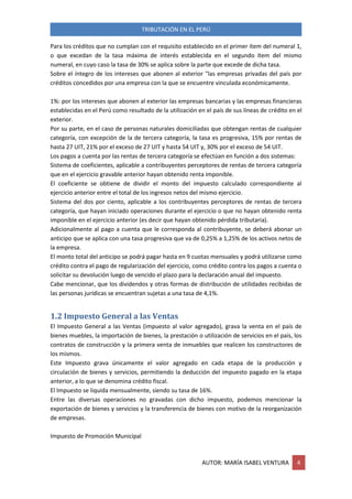 TRIBUTACIÓN EN EL PERÚ
AUTOR: MARÍA ISABEL VENTURA 4
Para los créditos que no cumplan con el requisito establecido en el primer ítem del numeral 1,
o que excedan de la tasa máxima de interés establecida en el segundo ítem del mismo
numeral, en cuyo caso la tasa de 30% se aplica sobre la parte que excede de dicha tasa.
Sobre el íntegro de los intereses que abonen al exterior "las empresas privadas del país por
créditos concedidos por una empresa con la que se encuentre vinculada económicamente.
1%: por los intereses que abonen al exterior las empresas bancarias y las empresas financieras
establecidas en el Perú como resultado de la utilización en el país de sus líneas de crédito en el
exterior.
Por su parte, en el caso de personas naturales domiciliadas que obtengan rentas de cualquier
categoría, con excepción de la de tercera categoría, la tasa es progresiva, 15% por rentas de
hasta 27 UIT, 21% por el exceso de 27 UIT y hasta 54 UIT y, 30% por el exceso de 54 UIT.
Los pagos a cuenta por las rentas de tercera categoría se efectúan en función a dos sistemas:
Sistema de coeficientes, aplicable a contribuyentes perceptores de rentas de tercera categoría
que en el ejercicio gravable anterior hayan obtenido renta imponible.
El coeficiente se obtiene de dividir el monto del impuesto calculado correspondiente al
ejercicio anterior entre el total de los ingresos netos del mismo ejercicio.
Sistema del dos por ciento, aplicable a los contribuyentes perceptores de rentas de tercera
categoría, que hayan iniciado operaciones durante el ejercicio o que no hayan obtenido renta
imponible en el ejercicio anterior (es decir que hayan obtenido pérdida tributaria).
Adicionalmente al pago a cuenta que le corresponda al contribuyente, se deberá abonar un
anticipo que se aplica con una tasa progresiva que va de 0,25% a 1,25% de los activos netos de
la empresa.
El monto total del anticipo se podrá pagar hasta en 9 cuotas mensuales y podrá utilizarse como
crédito contra el pago de regularización del ejercicio, como crédito contra los pagos a cuenta o
solicitar su devolución luego de vencido el plazo para la declaración anual del impuesto.
Cabe mencionar, que los dividendos y otras formas de distribución de utilidades recibidas de
las personas jurídicas se encuentran sujetas a una tasa de 4,1%.
1.2 Impuesto General a las Ventas
El Impuesto General a las Ventas (impuesto al valor agregado), grava la venta en el país de
bienes muebles, la importación de bienes, la prestación o utilización de servicios en el país, los
contratos de construcción y la primera venta de inmuebles que realicen los constructores de
los mismos.
Este Impuesto grava únicamente el valor agregado en cada etapa de la producción y
circulación de bienes y servicios, permitiendo la deducción del impuesto pagado en la etapa
anterior, a lo que se denomina crédito fiscal.
El Impuesto se liquida mensualmente, siendo su tasa de 16%.
Entre las diversas operaciones no gravadas con dicho impuesto, podemos mencionar la
exportación de bienes y servicios y la transferencia de bienes con motivo de la reorganización
de empresas.
Impuesto de Promoción Municipal
 