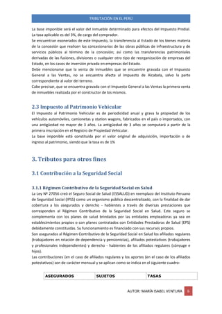TRIBUTACIÓN EN EL PERÚ
AUTOR: MARÍA ISABEL VENTURA 6
La base imponible será el valor del inmueble determinado para efectos del Impuesto Predial.
La tasa aplicable es del 3%, de cargo del comprador.
Se encuentran exonerados de este Impuesto, la transferencia al Estado de los bienes materia
de la concesión que realicen los concesionarios de las obras públicas de infraestructura y de
servicios públicos al término de la concesión; así como las transferencias patrimoniales
derivadas de las fusiones, divisiones o cualquier otro tipo de reorganización de empresas del
Estado, en los casos de inversión privada en empresas del Estado.
Debe mencionarse que la venta de inmuebles que se encuentre gravada con el Impuesto
General a las Ventas, no se encuentra afecta al Impuesto de Alcabala, salvo la parte
correspondiente al valor del terreno.
Cabe precisar, que se encuentra gravada con el Impuesto General a las Ventas la primera venta
de inmuebles realizada por el constructor de los mismos.
2.3 Impuesto al Patrimonio Vehicular
El Impuesto al Patrimonio Vehicular es de periodicidad anual y grava la propiedad de los
vehículos automóviles, camionetas y station wagons, fabricados en el país o importados, con
una antigüedad no mayor de 3 años. La antigüedad de 3 años se computará a partir de la
primera inscripción en el Registro de Propiedad Vehicular.
La base imponible está constituida por el valor original de adquisición, importación o de
ingreso al patrimonio, siendo que la tasa es de 1%
3. Tributos para otros fines
3.1 Contribución a la Seguridad Social
3.1.1 Régimen Contributivo de la Seguridad Social en Salud
La Ley Nº 27056 creó el Seguro Social de Salud (ESSALUD) en reemplazo del Instituto Peruano
de Seguridad Social (IPSS) como un organismo público descentralizado, con la finalidad de dar
cobertura a los asegurados y derecho - habientes a través de diversas prestaciones que
corresponden al Régimen Contributivo de la Seguridad Social en Salud. Este seguro se
complementa con los planes de salud brindados por las entidades empleadoras ya sea en
establecimientos propios o con planes contratados con Entidades Prestadoras de Salud (EPS)
debidamente constituidas. Su funcionamiento es financiado con sus recursos propios.
Son asegurados al Régimen Contributivo de la Seguridad Social en Salud los afiliados regulares
(trabajadores en relación de dependencia y pensionistas), afiliados potestativos (trabajadores
y profesionales independientes) y derecho - habientes de los afiliados regulares (cónyuge e
hijos).
Las contribuciones (en el caso de afiliados regulares y los aportes (en el caso de los afiliados
potestativos) son de carácter mensual y se aplican como se indica en el siguiente cuadro:
ASEGURADOS SUJETOS TASAS
 